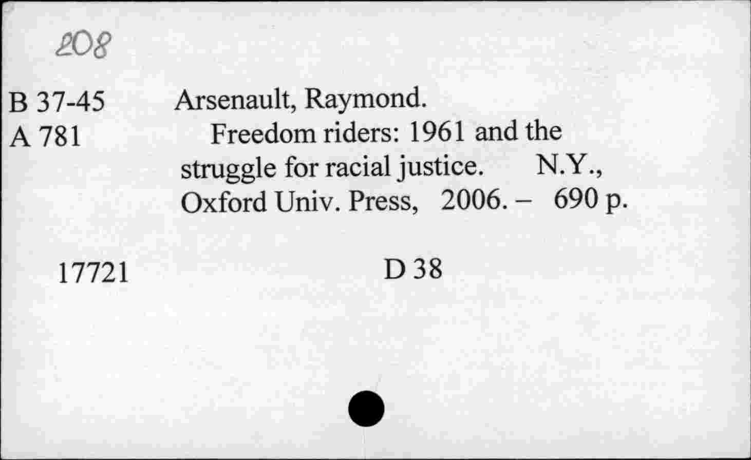 ﻿208
B 37-45
A 781
Arsenault, Raymond.
Freedom riders: 1961 and the struggle for racial justice. N.Y., Oxford Univ. Press, 2006. - 690 p.
17721
D38